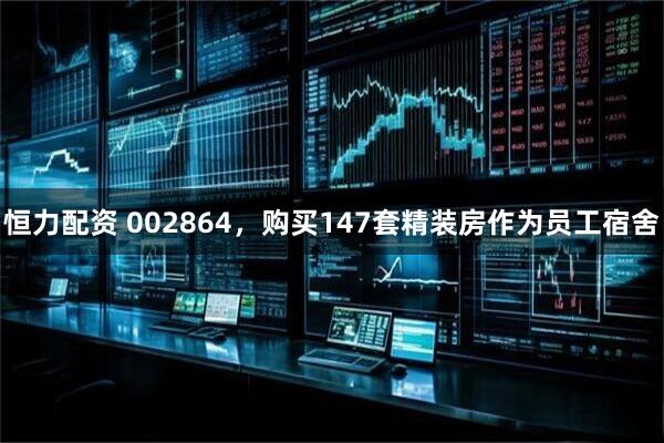 恒力配资 002864，购买147套精装房作为员工宿舍