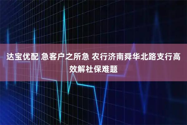 达宝优配 急客户之所急 农行济南舜华北路支行高效解社保难题