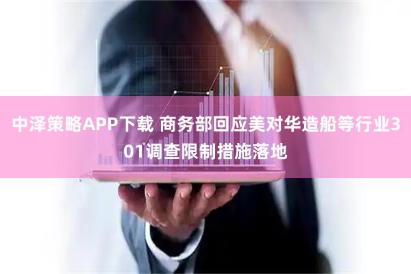 中泽策略APP下载 商务部回应美对华造船等行业301调查限制措施落地