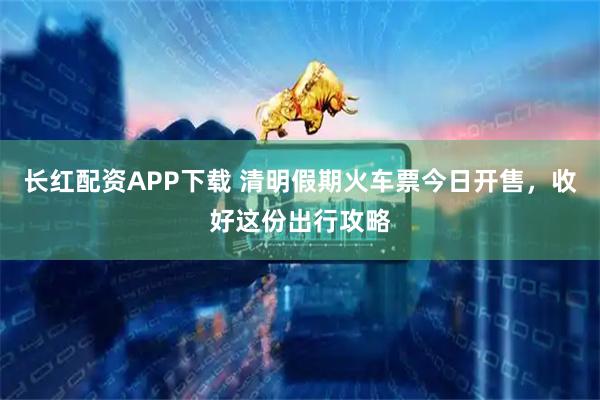 长红配资APP下载 清明假期火车票今日开售，收好这份出行攻略