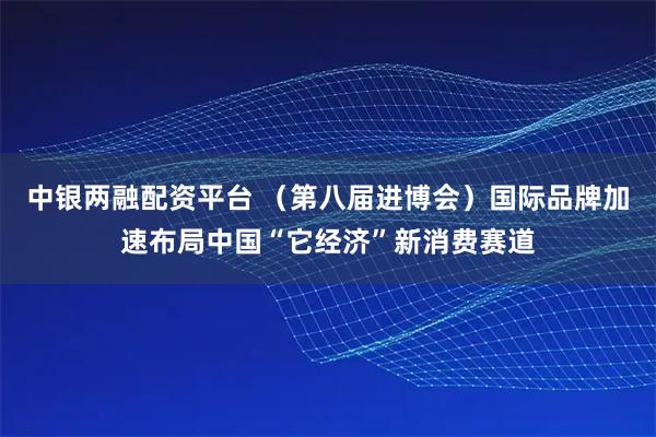 中银两融配资平台 （第八届进博会）国际品牌加速布局中国“它经济”新消费赛道