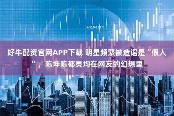 好牛配资官网APP下载 明星频繁被造谣是“假人”，陈坤陈都灵均在网友的幻想里