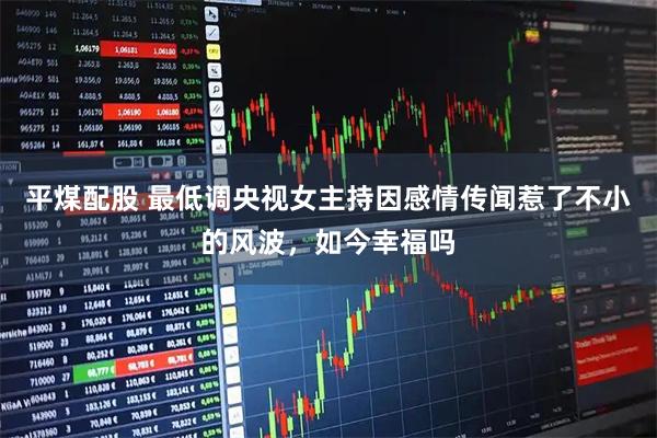 平煤配股 最低调央视女主持因感情传闻惹了不小的风波，如今幸福吗
