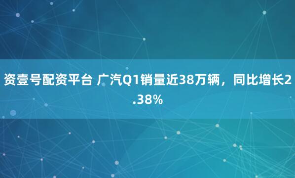 资壹号配资平台 广汽Q1销量近38万辆，同比增长2.38%