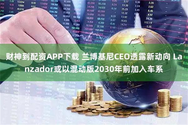 财神到配资APP下载 兰博基尼CEO透露新动向 Lanzador或以混动版2030年前加入车系