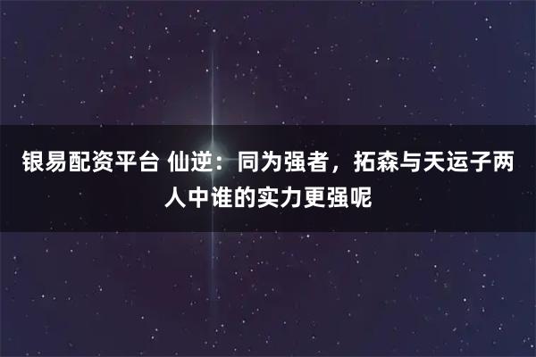 银易配资平台 仙逆：同为强者，拓森与天运子两人中谁的实力更强呢