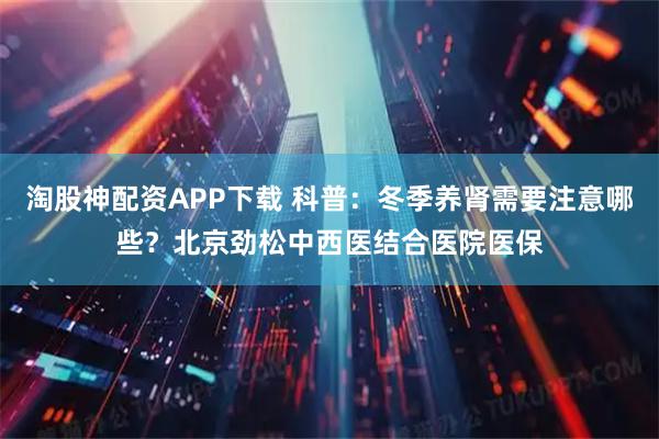 淘股神配资APP下载 科普：冬季养肾需要注意哪些？北京劲松中西医结合医院医保