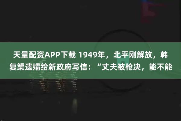 天量配资APP下载 1949年，北平刚解放，韩复榘遗孀给新政府写信：“丈夫被枪决，能不能