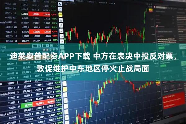 迪莱奥普配资APP下载 中方在表决中投反对票，敦促维护中东地区停火止战局面