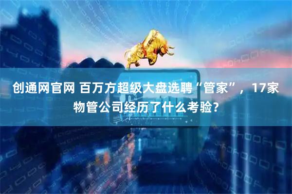 创通网官网 百万方超级大盘选聘“管家”，17家物管公司经历了什么考验？